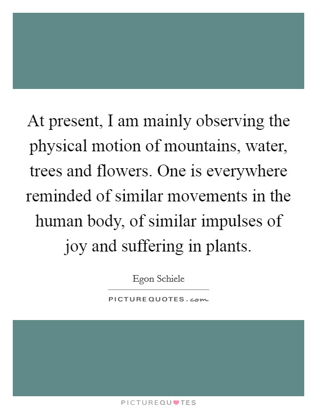 At present, I am mainly observing the physical motion of mountains, water, trees and flowers. One is everywhere reminded of similar movements in the human body, of similar impulses of joy and suffering in plants. Picture Quote #1