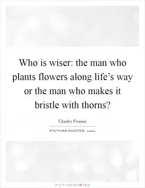 Who is wiser: the man who plants flowers along life’s way or the man who makes it bristle with thorns? Picture Quote #1