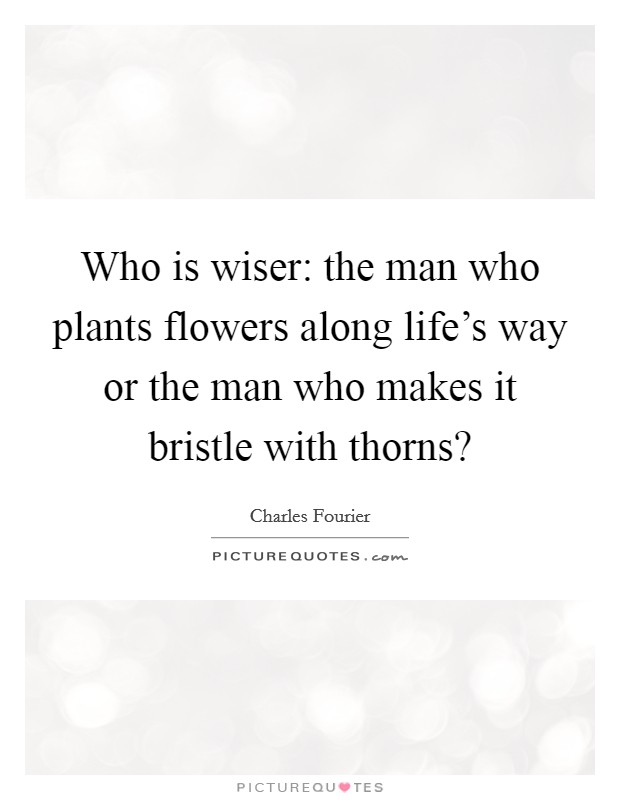 Who is wiser: the man who plants flowers along life's way or the man who makes it bristle with thorns? Picture Quote #1