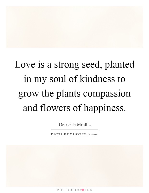 Love is a strong seed, planted in my soul of kindness to grow the plants compassion and flowers of happiness. Picture Quote #1