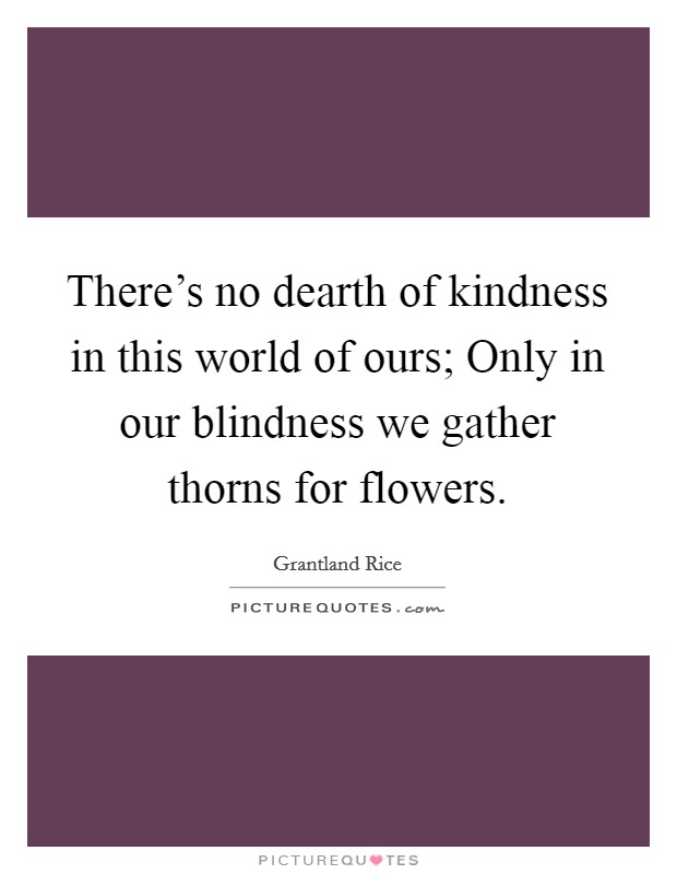 There's no dearth of kindness in this world of ours; Only in our blindness we gather thorns for flowers. Picture Quote #1