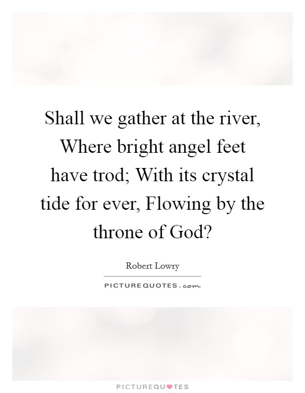 Shall we gather at the river, Where bright angel feet have trod; With its crystal tide for ever, Flowing by the throne of God? Picture Quote #1