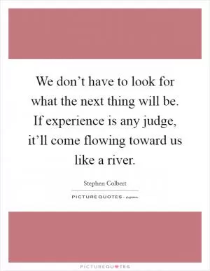 We don’t have to look for what the next thing will be. If experience is any judge, it’ll come flowing toward us like a river Picture Quote #1