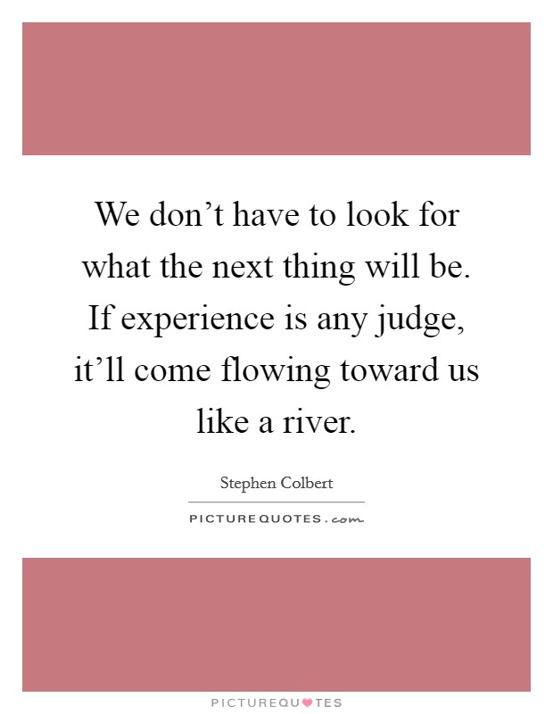 We don't have to look for what the next thing will be. If experience is any judge, it'll come flowing toward us like a river. Picture Quote #1