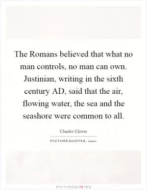 The Romans believed that what no man controls, no man can own. Justinian, writing in the sixth century AD, said that the air, flowing water, the sea and the seashore were common to all Picture Quote #1