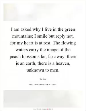 I am asked why I live in the green mountains; I smile but reply not, for my heart is at rest. The flowing waters carry the image of the peach blossoms far, far away; there is an earth, there is a heaven, unknown to men Picture Quote #1