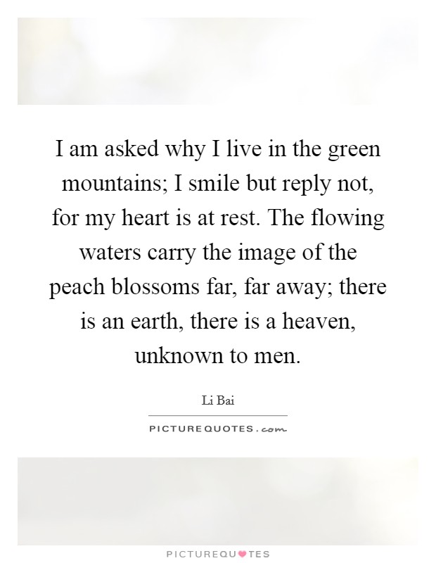 I am asked why I live in the green mountains; I smile but reply not, for my heart is at rest. The flowing waters carry the image of the peach blossoms far, far away; there is an earth, there is a heaven, unknown to men. Picture Quote #1