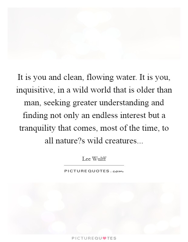 It is you and clean, flowing water. It is you, inquisitive, in a wild world that is older than man, seeking greater understanding and finding not only an endless interest but a tranquility that comes, most of the time, to all nature?s wild creatures... Picture Quote #1