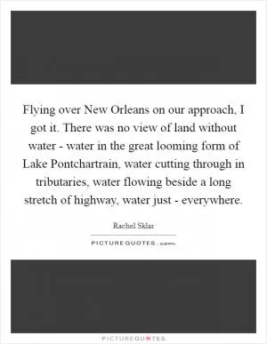 Flying over New Orleans on our approach, I got it. There was no view of land without water - water in the great looming form of Lake Pontchartrain, water cutting through in tributaries, water flowing beside a long stretch of highway, water just - everywhere Picture Quote #1