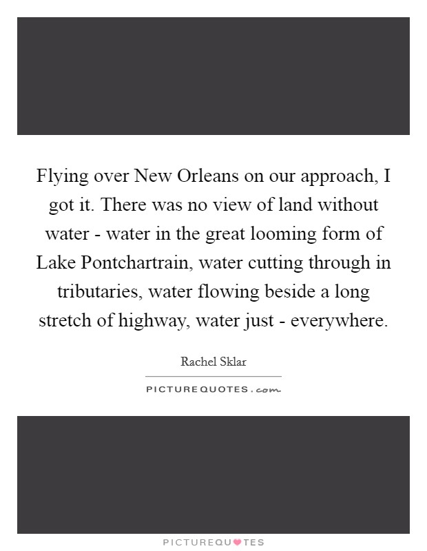 Flying over New Orleans on our approach, I got it. There was no view of land without water - water in the great looming form of Lake Pontchartrain, water cutting through in tributaries, water flowing beside a long stretch of highway, water just - everywhere. Picture Quote #1