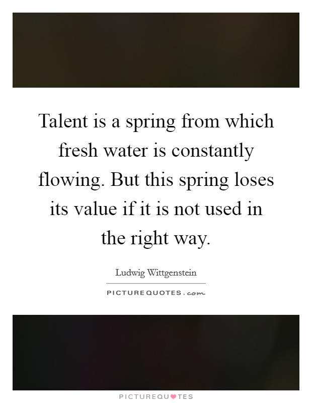 Talent is a spring from which fresh water is constantly flowing. But this spring loses its value if it is not used in the right way. Picture Quote #1