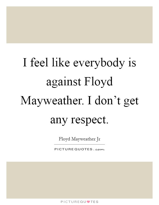 I feel like everybody is against Floyd Mayweather. I don't get any respect. Picture Quote #1