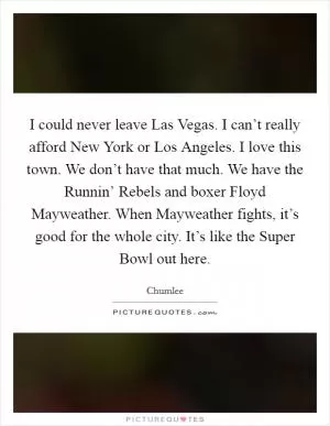 I could never leave Las Vegas. I can’t really afford New York or Los Angeles. I love this town. We don’t have that much. We have the Runnin’ Rebels and boxer Floyd Mayweather. When Mayweather fights, it’s good for the whole city. It’s like the Super Bowl out here Picture Quote #1