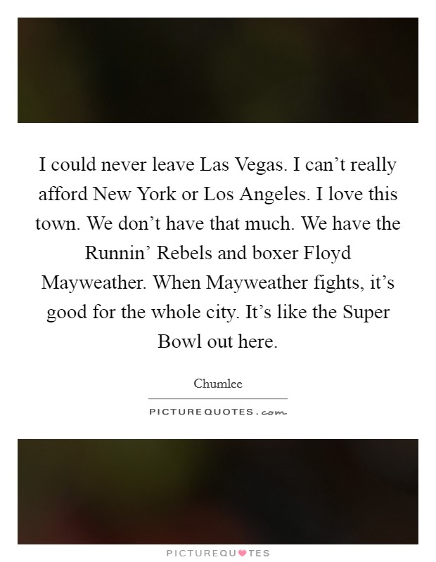 I could never leave Las Vegas. I can't really afford New York or Los Angeles. I love this town. We don't have that much. We have the Runnin' Rebels and boxer Floyd Mayweather. When Mayweather fights, it's good for the whole city. It's like the Super Bowl out here. Picture Quote #1