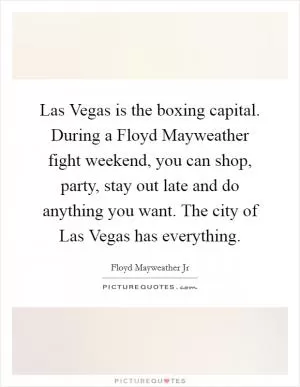 Las Vegas is the boxing capital. During a Floyd Mayweather fight weekend, you can shop, party, stay out late and do anything you want. The city of Las Vegas has everything Picture Quote #1