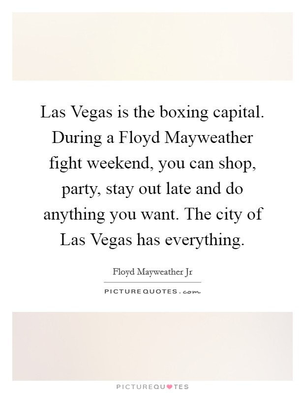 Las Vegas is the boxing capital. During a Floyd Mayweather fight weekend, you can shop, party, stay out late and do anything you want. The city of Las Vegas has everything. Picture Quote #1