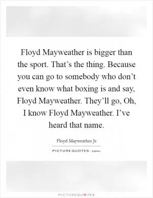 Floyd Mayweather is bigger than the sport. That’s the thing. Because you can go to somebody who don’t even know what boxing is and say, Floyd Mayweather. They’ll go, Oh, I know Floyd Mayweather. I’ve heard that name Picture Quote #1