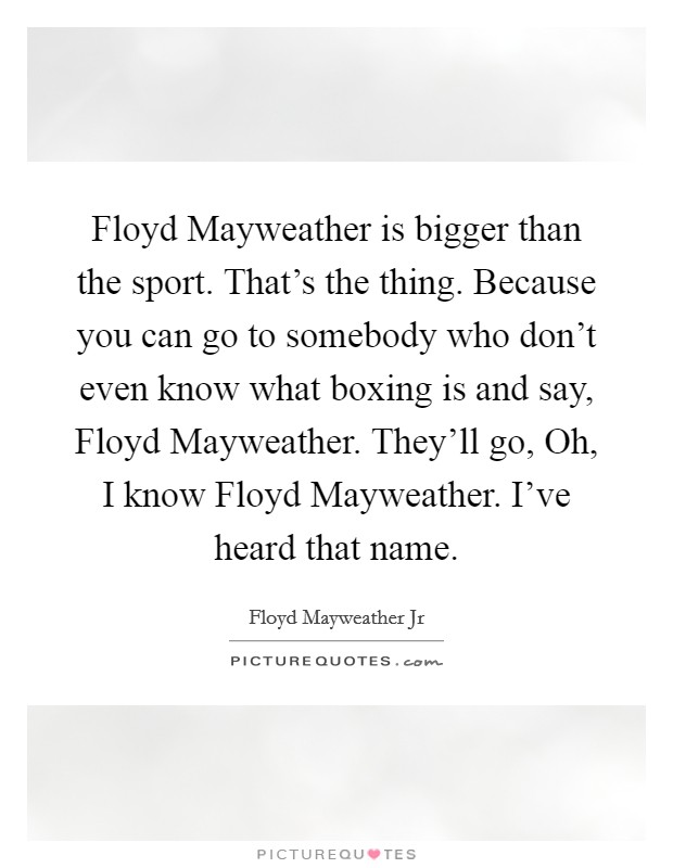 Floyd Mayweather is bigger than the sport. That's the thing. Because you can go to somebody who don't even know what boxing is and say, Floyd Mayweather. They'll go, Oh, I know Floyd Mayweather. I've heard that name. Picture Quote #1
