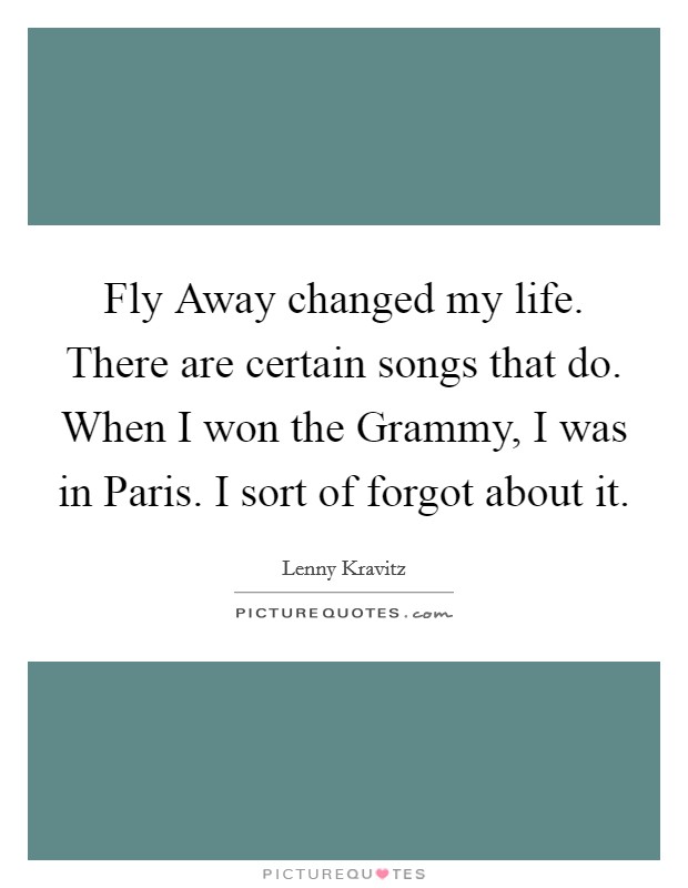 Fly Away changed my life. There are certain songs that do. When I won the Grammy, I was in Paris. I sort of forgot about it. Picture Quote #1