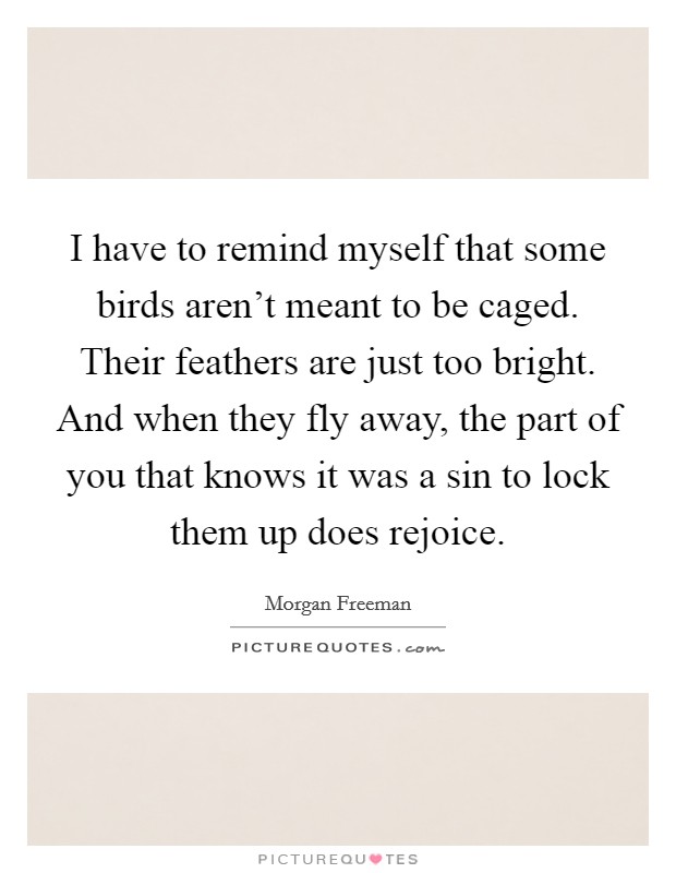I have to remind myself that some birds aren't meant to be caged. Their feathers are just too bright. And when they fly away, the part of you that knows it was a sin to lock them up does rejoice. Picture Quote #1