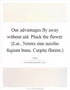 Our advantages fly away without aid. Pluck the flower. [Lat., Nostra sine auxilio fugiunt bona. Carpite florem.] Picture Quote #1