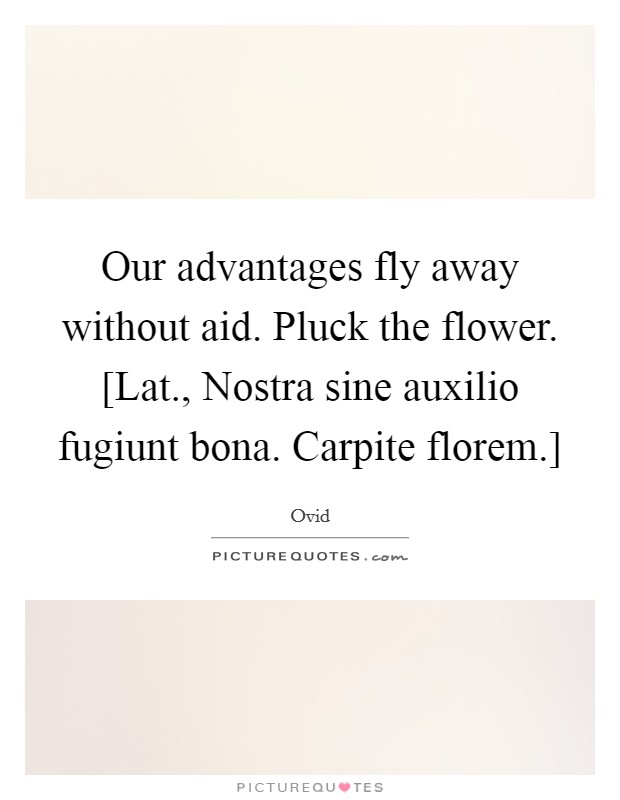 Our advantages fly away without aid. Pluck the flower. [Lat., Nostra sine auxilio fugiunt bona. Carpite florem.] Picture Quote #1