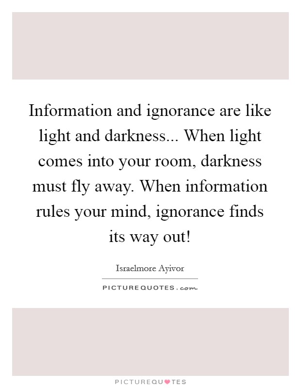 Information and ignorance are like light and darkness... When light comes into your room, darkness must fly away. When information rules your mind, ignorance finds its way out! Picture Quote #1