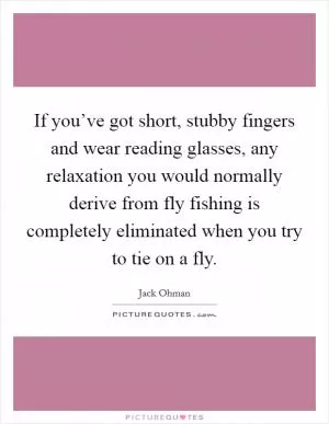 If you’ve got short, stubby fingers and wear reading glasses, any relaxation you would normally derive from fly fishing is completely eliminated when you try to tie on a fly Picture Quote #1