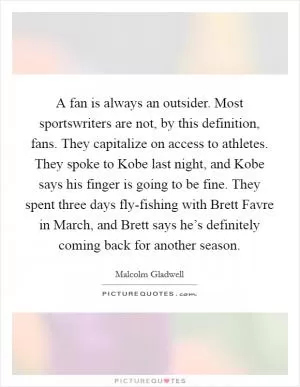 A fan is always an outsider. Most sportswriters are not, by this definition, fans. They capitalize on access to athletes. They spoke to Kobe last night, and Kobe says his finger is going to be fine. They spent three days fly-fishing with Brett Favre in March, and Brett says he’s definitely coming back for another season Picture Quote #1