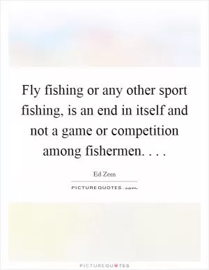 Fly fishing or any other sport fishing, is an end in itself and not a game or competition among fishermen. . .  Picture Quote #1