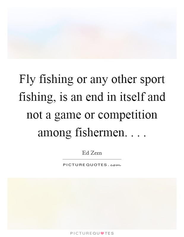 Fly fishing or any other sport fishing, is an end in itself and not a game or competition among fishermen. . . . Picture Quote #1