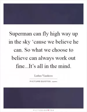 Superman can fly high way up in the sky ‘cause we believe he can. So what we choose to believe can always work out fine...It’s all in the mind Picture Quote #1