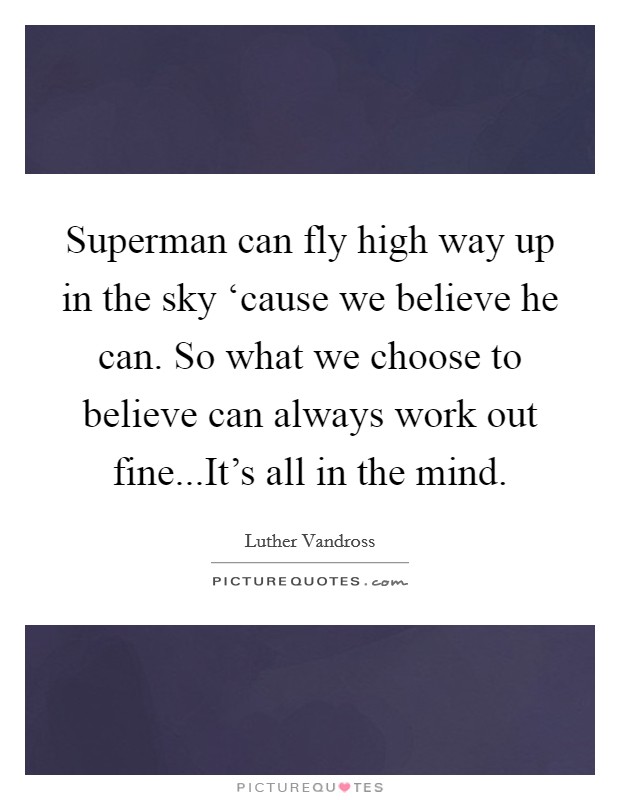 Superman can fly high way up in the sky ‘cause we believe he can. So what we choose to believe can always work out fine...It's all in the mind. Picture Quote #1