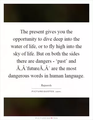 The present gives you the opportunity to dive deep into the water of life, or to fly high into the sky of life. But on both the sides there are dangers - ‘past’ and Ã‚Â´futureÃ‚Â´ are the most dangerous words in human language Picture Quote #1