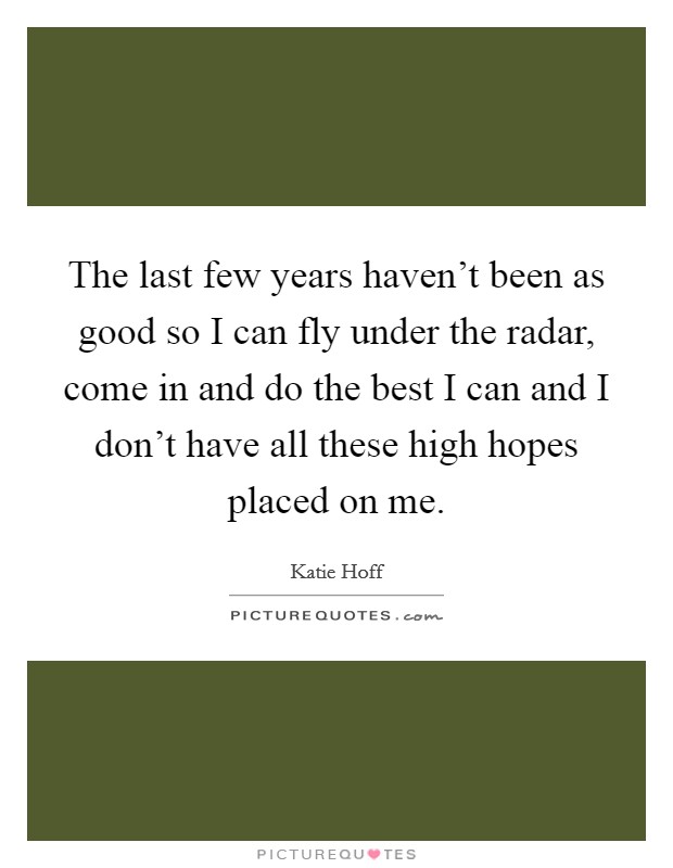 The last few years haven't been as good so I can fly under the radar, come in and do the best I can and I don't have all these high hopes placed on me. Picture Quote #1