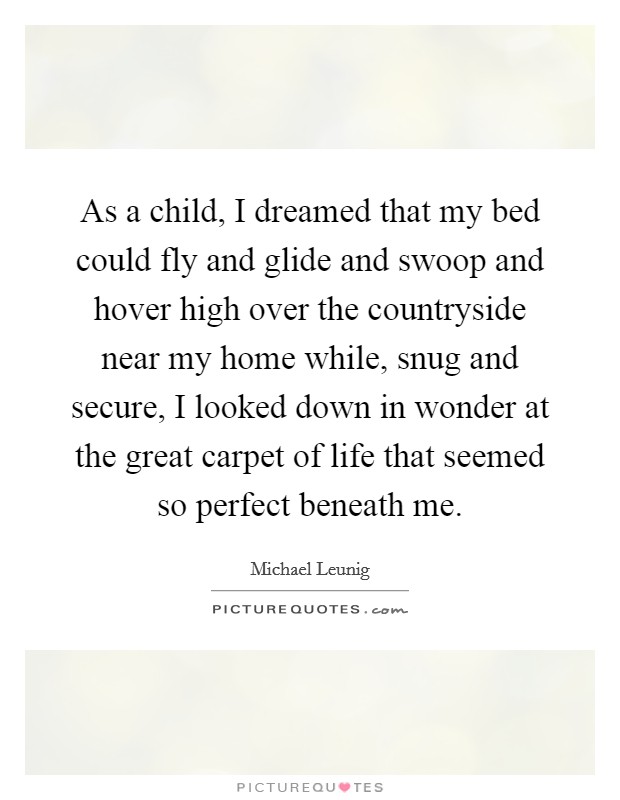 As a child, I dreamed that my bed could fly and glide and swoop and hover high over the countryside near my home while, snug and secure, I looked down in wonder at the great carpet of life that seemed so perfect beneath me. Picture Quote #1