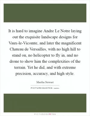 It is hard to imagine Andre Le Notre laying out the exquisite landscape designs for Vaux-le-Vicomte, and later the magnificent Chateau de Versailles, with no high hill to stand on, no helicopter to fly in, and no drone to show him the complexities of the terrain. Yet he did, and with extreme precision, accuracy, and high style Picture Quote #1
