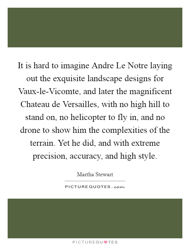 It is hard to imagine Andre Le Notre laying out the exquisite landscape designs for Vaux-le-Vicomte, and later the magnificent Chateau de Versailles, with no high hill to stand on, no helicopter to fly in, and no drone to show him the complexities of the terrain. Yet he did, and with extreme precision, accuracy, and high style. Picture Quote #1