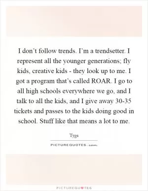 I don’t follow trends. I’m a trendsetter. I represent all the younger generations; fly kids, creative kids - they look up to me. I got a program that’s called ROAR. I go to all high schools everywhere we go, and I talk to all the kids, and I give away 30-35 tickets and passes to the kids doing good in school. Stuff like that means a lot to me Picture Quote #1