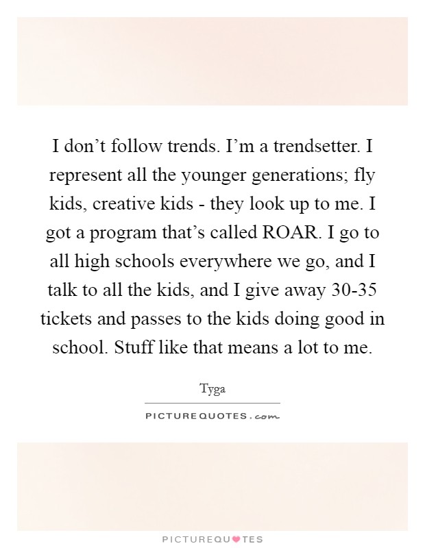 I don't follow trends. I'm a trendsetter. I represent all the younger generations; fly kids, creative kids - they look up to me. I got a program that's called ROAR. I go to all high schools everywhere we go, and I talk to all the kids, and I give away 30-35 tickets and passes to the kids doing good in school. Stuff like that means a lot to me. Picture Quote #1