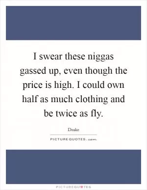 I swear these niggas gassed up, even though the price is high. I could own half as much clothing and be twice as fly Picture Quote #1