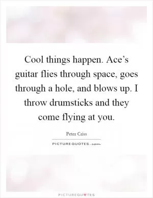 Cool things happen. Ace’s guitar flies through space, goes through a hole, and blows up. I throw drumsticks and they come flying at you Picture Quote #1