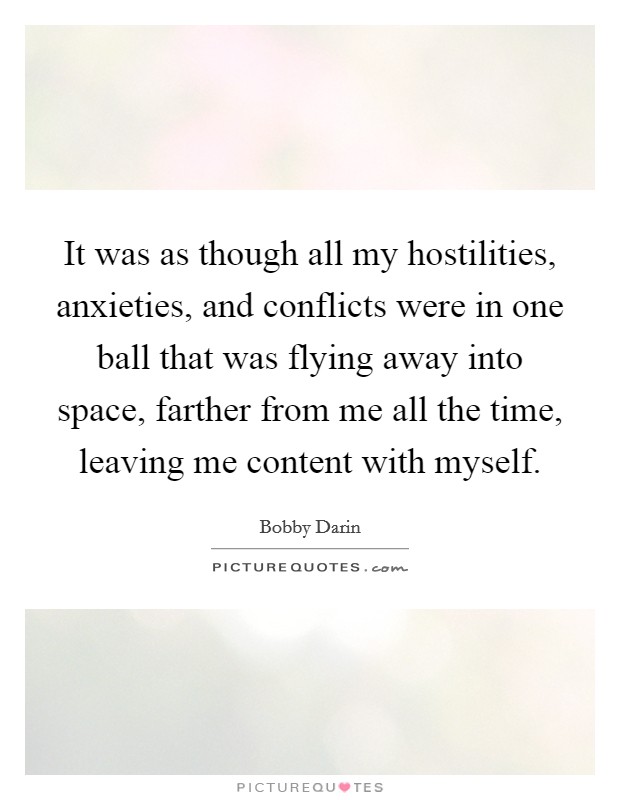It was as though all my hostilities, anxieties, and conflicts were in one ball that was flying away into space, farther from me all the time, leaving me content with myself. Picture Quote #1