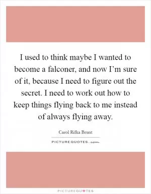 I used to think maybe I wanted to become a falconer, and now I’m sure of it, because I need to figure out the secret. I need to work out how to keep things flying back to me instead of always flying away Picture Quote #1