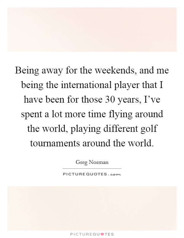 Being away for the weekends, and me being the international player that I have been for those 30 years, I've spent a lot more time flying around the world, playing different golf tournaments around the world. Picture Quote #1