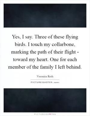 Yes, I say. Three of these flying birds. I touch my collarbone, marking the path of their flight - toward my heart. One for each member of the family I left behind Picture Quote #1