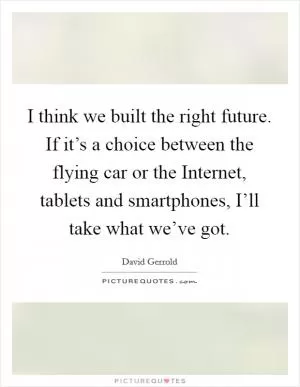 I think we built the right future. If it’s a choice between the flying car or the Internet, tablets and smartphones, I’ll take what we’ve got Picture Quote #1