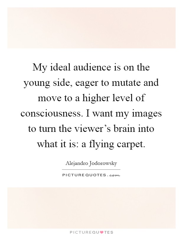 My ideal audience is on the young side, eager to mutate and move to a higher level of consciousness. I want my images to turn the viewer's brain into what it is: a flying carpet. Picture Quote #1