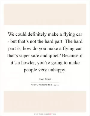 We could definitely make a flying car - but that’s not the hard part. The hard part is, how do you make a flying car that’s super safe and quiet? Because if it’s a howler, you’re going to make people very unhappy Picture Quote #1