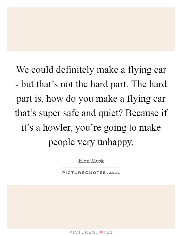 We could definitely make a flying car - but that's not the hard part. The hard part is, how do you make a flying car that's super safe and quiet? Because if it's a howler, you're going to make people very unhappy. Picture Quote #1